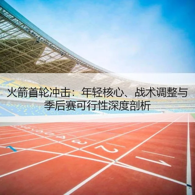 火箭首轮冲击：年轻核心、战术调整与季后赛可行性深度剖析 - kaiyun